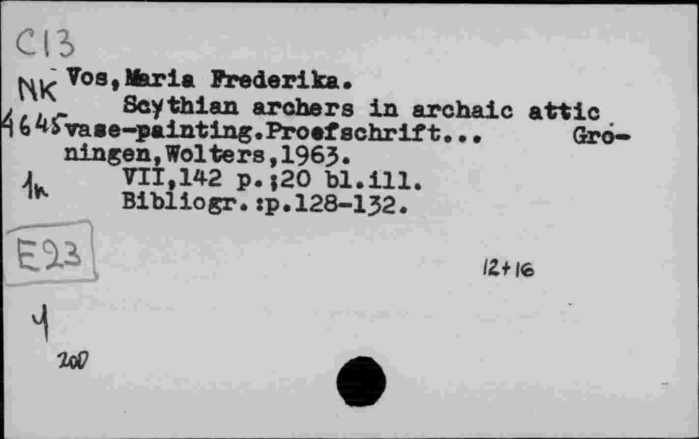 ﻿CIS
кі K Vos »Maria Frederika.
Scythian archers in archaic attic
vaae-painting.Proofsehrift
ningen,Wolte rs,1963. VII.142 p. {20 bl.ill. Bibliogr.:p.128-132.
IZ+ Ife